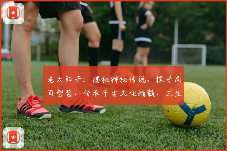 老太阳子：揭秘神秘传说，探寻民间智慧，传承千古文化精髓，三生三世情缘。