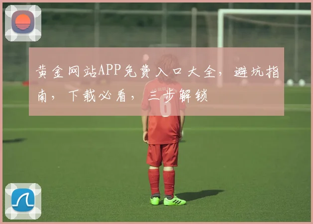 黄金网站APP免费入口大全，避坑指南，下载必看，三步解锁