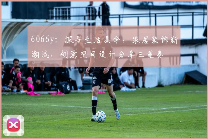 6066y：探寻生活美学，家居装饰新潮流，创意空间设计分享三重奏