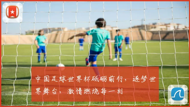 中国足球世界杯砥砺前行，逐梦世界舞台，激情燃烧每一刻