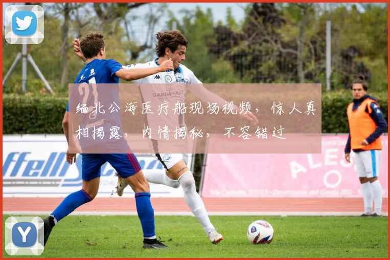 缅北公海医疗船现场视频，惊人真相揭露，内情揭秘，不容错过
